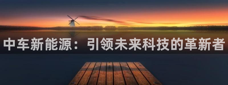 球盟会app网址多少:中车新能源:引领未来科技的革新者