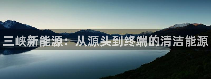 球盟会登录网址:三峡新能源:从源头到终端的清洁能源