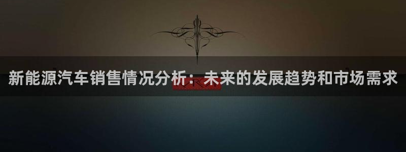 球盟会最新地址备用:新能源汽车销售情况分析:未来的发展趋势和